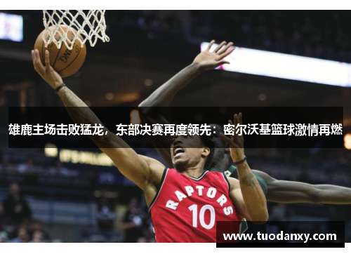 雄鹿主场击败猛龙，东部决赛再度领先：密尔沃基篮球激情再燃